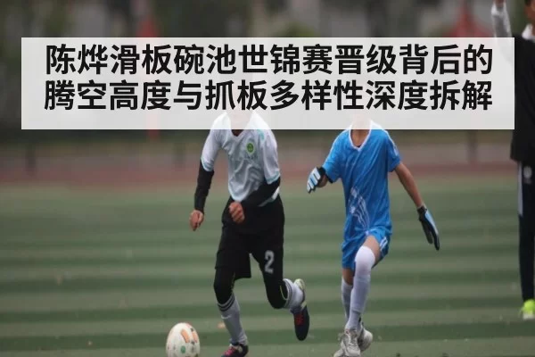 陈烨滑板碗池世锦赛晋级背后的腾空高度与抓板多样性深度拆解